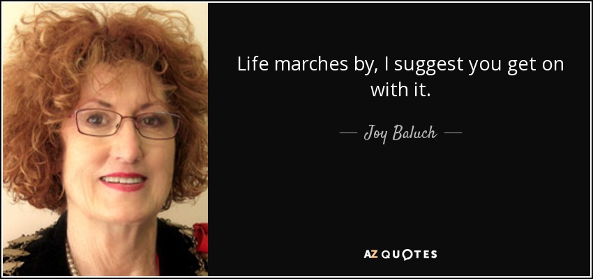 Life marches by, I suggest you get on with it. - Joy Baluch