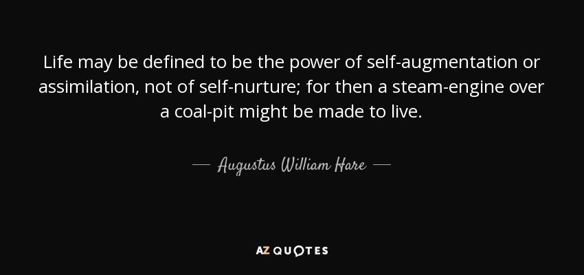 Life may be defined to be the power of self-augmentation or assimilation, not of self-nurture; for then a steam-engine over a coal-pit might be made to live. - Augustus William Hare