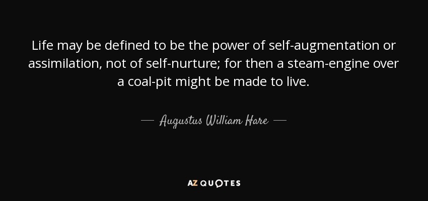 Life may be defined to be the power of self-augmentation or assimilation, not of self-nurture; for then a steam-engine over a coal-pit might be made to live. - Augustus William Hare