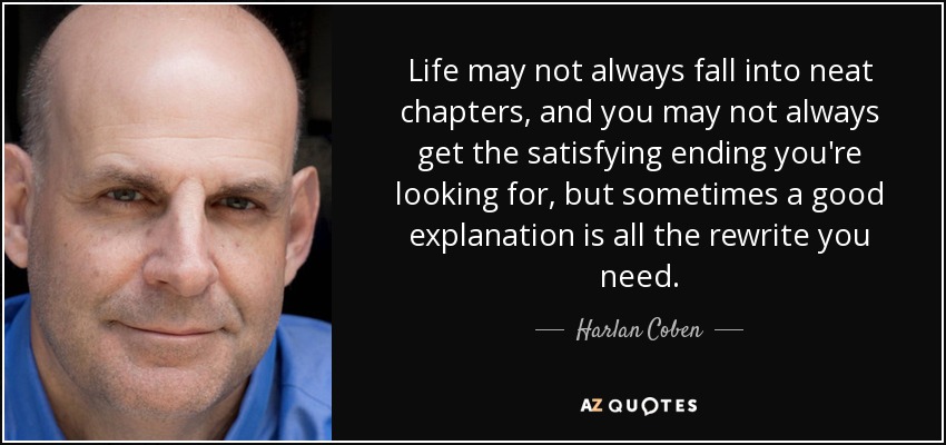 Life may not always fall into neat chapters, and you may not always get the satisfying ending you're looking for, but sometimes a good explanation is all the rewrite you need. - Harlan Coben