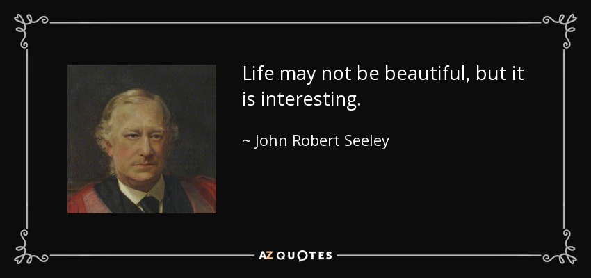 Life may not be beautiful, but it is interesting. - John Robert Seeley