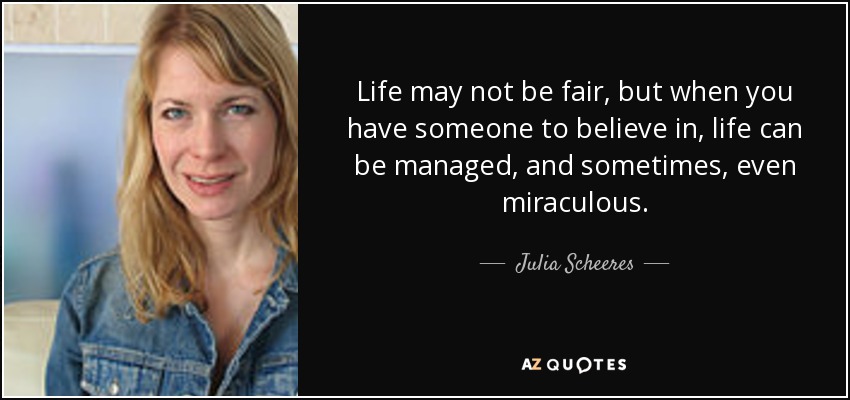 Life may not be fair, but when you have someone to believe in, life can be managed, and sometimes, even miraculous. - Julia Scheeres
