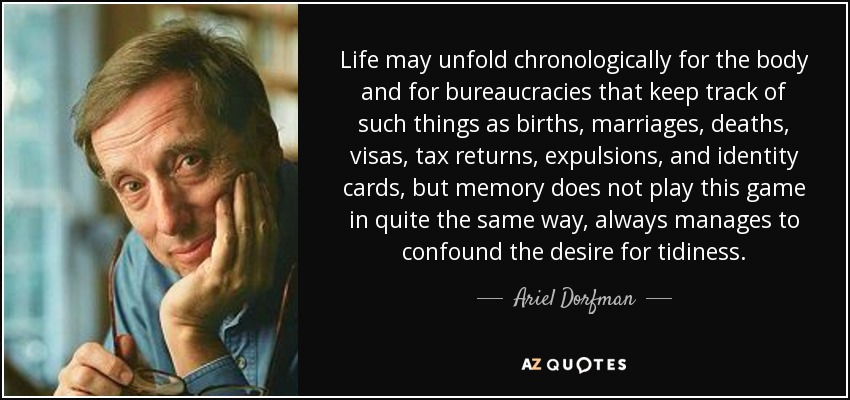 Life may unfold chronologically for the body and for bureaucracies that keep track of such things as births, marriages, deaths, visas, tax returns, expulsions, and identity cards, but memory does not play this game in quite the same way, always manages to confound the desire for tidiness. - Ariel Dorfman