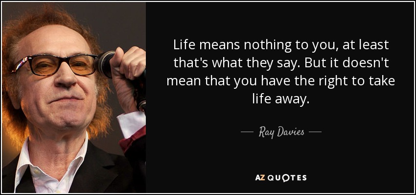 Life means nothing to you, at least that's what they say. But it doesn't mean that you have the right to take life away. - Ray Davies