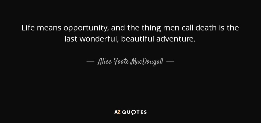 Life means opportunity, and the thing men call death is the last wonderful, beautiful adventure. - Alice Foote MacDougall