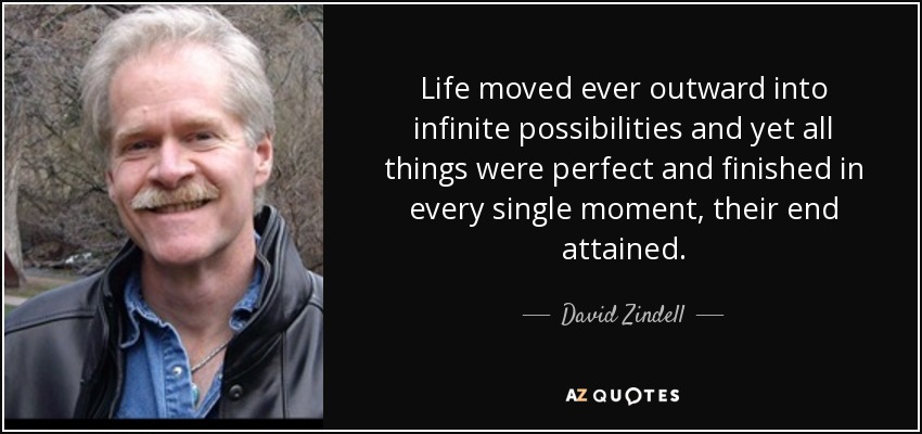 Life moved ever outward into infinite possibilities and yet all things were perfect and finished in every single moment, their end attained. - David Zindell