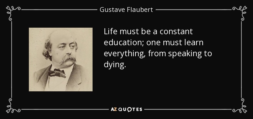 Life must be a constant education; one must learn everything, from speaking to dying. - Gustave Flaubert