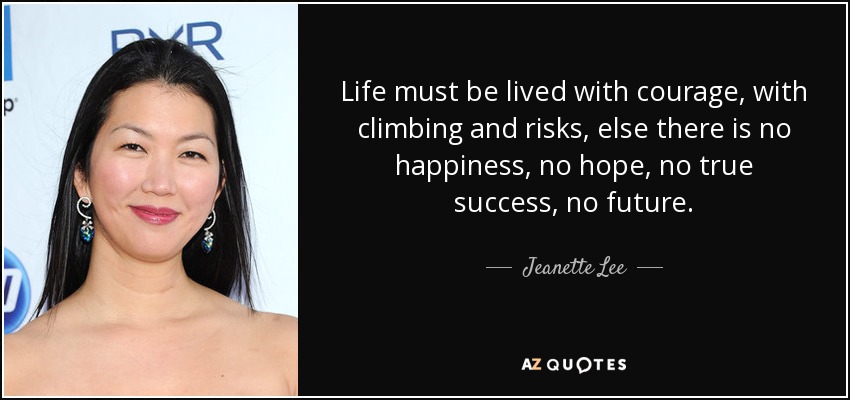 Life must be lived with courage, with climbing and risks, else there is no happiness, no hope, no true success, no future. - Jeanette Lee