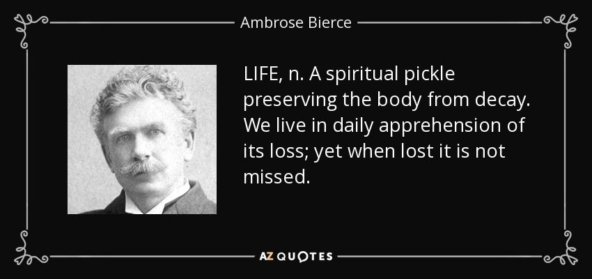 LIFE, n. A spiritual pickle preserving the body from decay. We live in daily apprehension of its loss; yet when lost it is not missed. - Ambrose Bierce