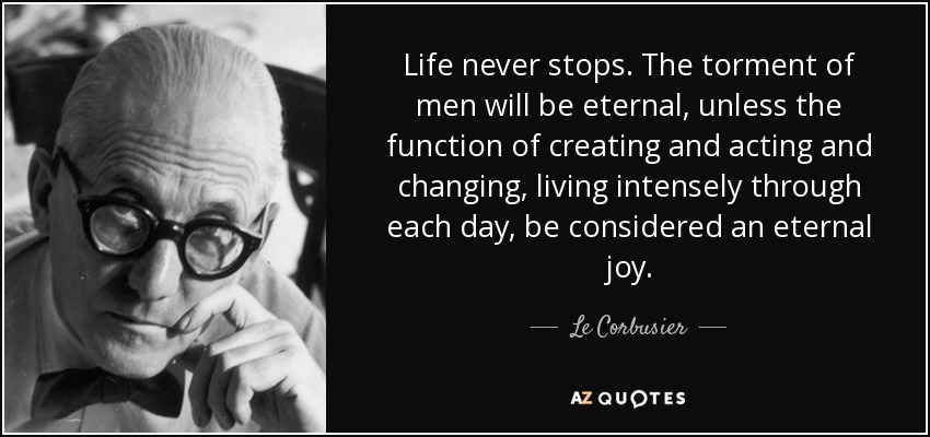 Life never stops. The torment of men will be eternal, unless the function of creating and acting and changing, living intensely through each day, be considered an eternal joy. - Le Corbusier