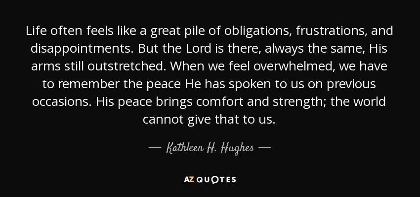 Life often feels like a great pile of obligations, frustrations, and disappointments. But the Lord is there, always the same, His arms still outstretched. When we feel overwhelmed, we have to remember the peace He has spoken to us on previous occasions. His peace brings comfort and strength; the world cannot give that to us. - Kathleen H. Hughes