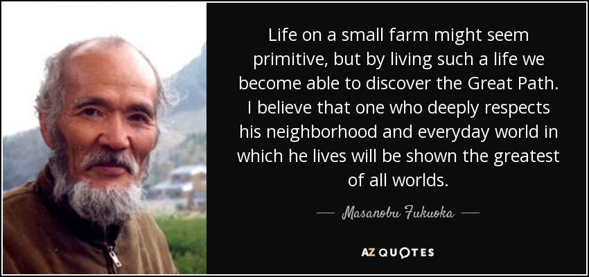 Life on a small farm might seem primitive, but by living such a life we become able to discover the Great Path. I believe that one who deeply respects his neighborhood and everyday world in which he lives will be shown the greatest of all worlds. - Masanobu Fukuoka