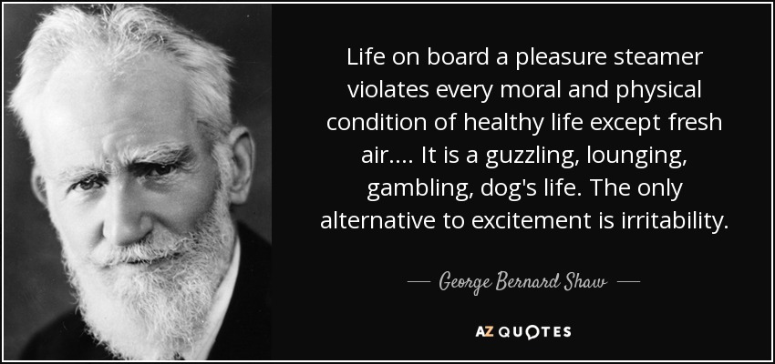 Life on board a pleasure steamer violates every moral and physical condition of healthy life except fresh air. . . . It is a guzzling, lounging, gambling, dog's life. The only alternative to excitement is irritability. - George Bernard Shaw