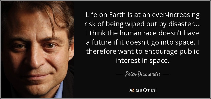 Life on Earth is at an ever-increasing risk of being wiped out by disaster. ... I think the human race doesn't have a future if it doesn't go into space. I therefore want to encourage public interest in space. - Peter Diamandis