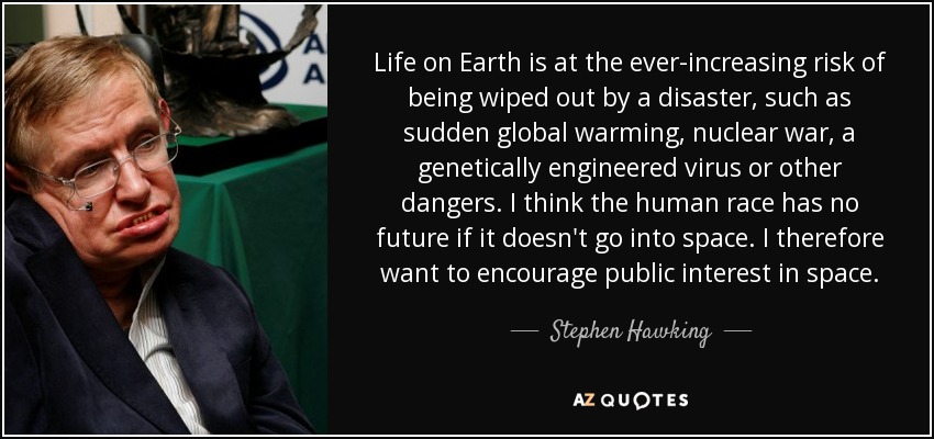 Life on Earth is at the ever-increasing risk of being wiped out by a disaster, such as sudden global warming, nuclear war, a genetically engineered virus or other dangers. I think the human race has no future if it doesn't go into space. I therefore want to encourage public interest in space. - Stephen Hawking