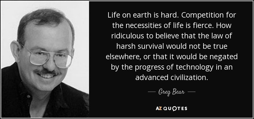 Life on earth is hard. Competition for the necessities of life is fierce. How ridiculous to believe that the law of harsh survival would not be true elsewhere, or that it would be negated by the progress of technology in an advanced civilization. - Greg Bear
