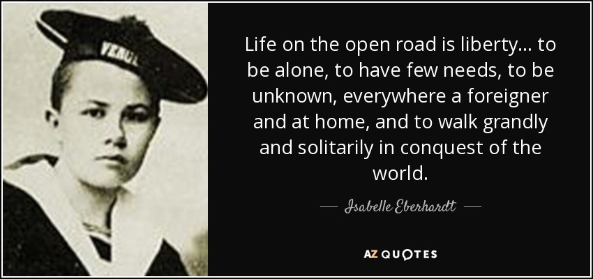 Life on the open road is liberty... to be alone, to have few needs, to be unknown, everywhere a foreigner and at home, and to walk grandly and solitarily in conquest of the world. - Isabelle Eberhardt