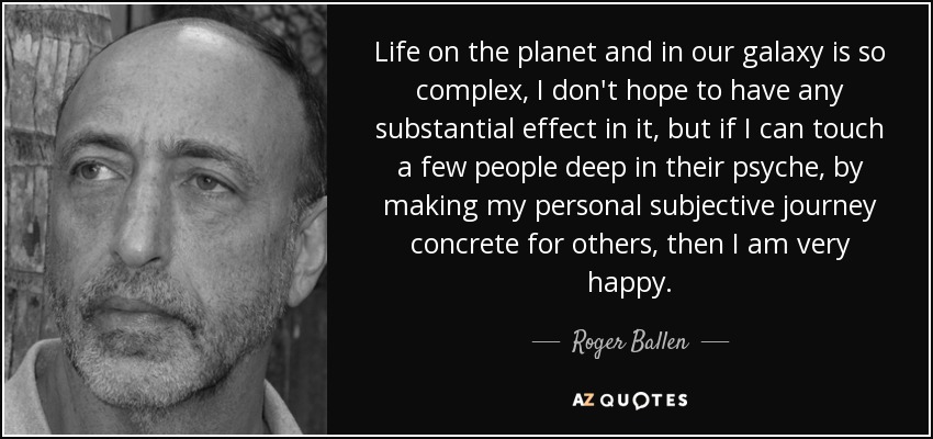 Life on the planet and in our galaxy is so complex, I don't hope to have any substantial effect in it, but if I can touch a few people deep in their psyche, by making my personal subjective journey concrete for others, then I am very happy. - Roger Ballen