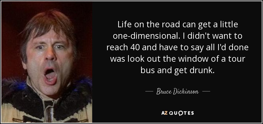 Life on the road can get a little one-dimensional. I didn't want to reach 40 and have to say all I'd done was look out the window of a tour bus and get drunk. - Bruce Dickinson