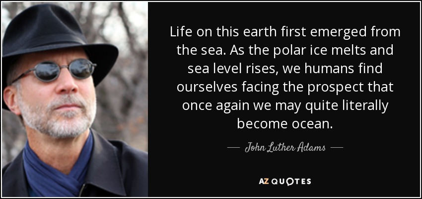 Life on this earth first emerged from the sea. As the polar ice melts and sea level rises, we humans find ourselves facing the prospect that once again we may quite literally become ocean. - John Luther Adams