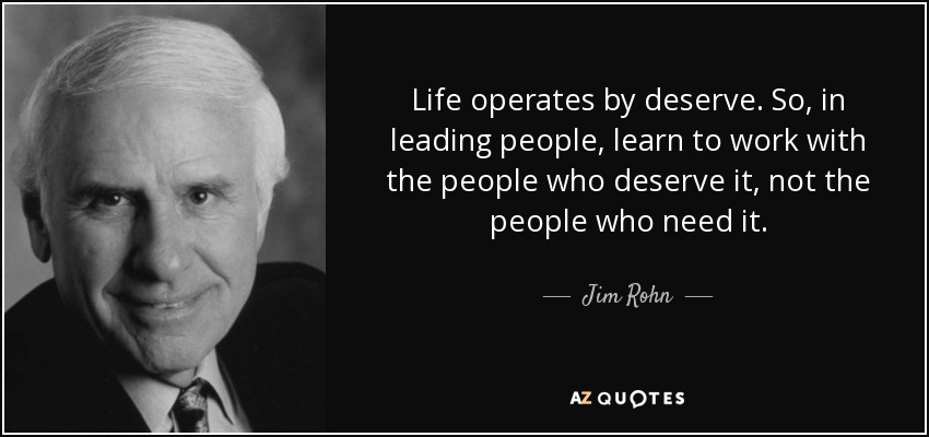 Life operates by deserve. So, in leading people, learn to work with the people who deserve it, not the people who need it. - Jim Rohn