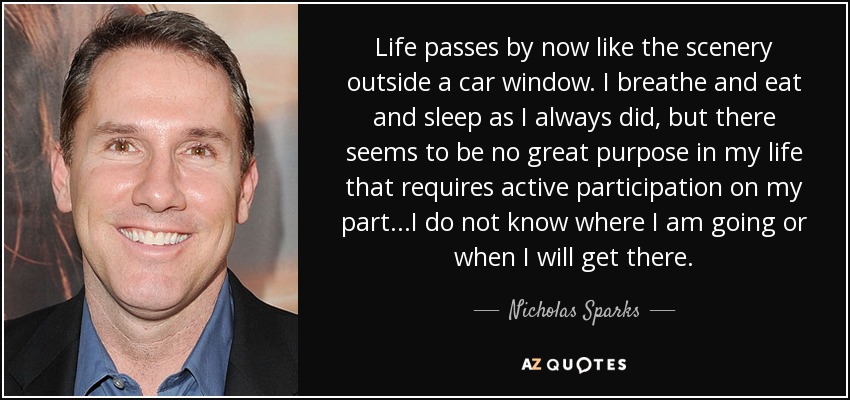 Life passes by now like the scenery outside a car window. I breathe and eat and sleep as I always did, but there seems to be no great purpose in my life that requires active participation on my part...I do not know where I am going or when I will get there. - Nicholas Sparks