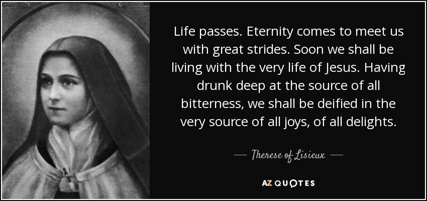 Life passes. Eternity comes to meet us with great strides. Soon we shall be living with the very life of Jesus. Having drunk deep at the source of all bitterness, we shall be deified in the very source of all joys, of all delights. - Therese of Lisieux