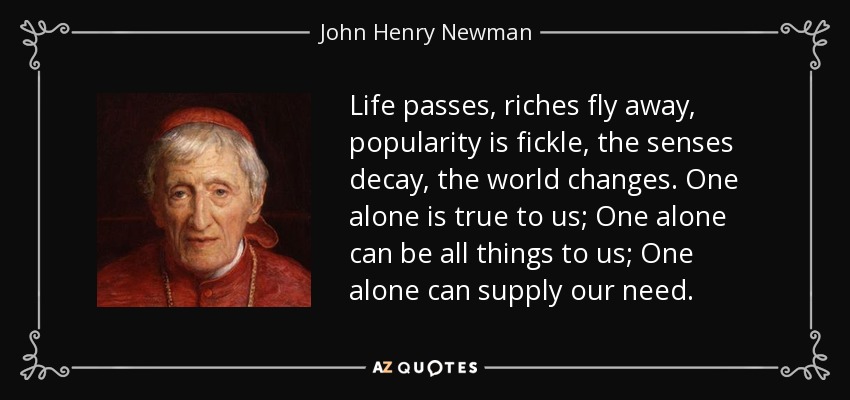 Life passes, riches fly away, popularity is fickle, the senses decay, the world changes. One alone is true to us; One alone can be all things to us; One alone can supply our need. - John Henry Newman