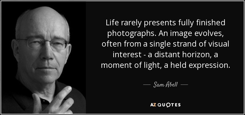 Life rarely presents fully finished photographs. An image evolves, often from a single strand of visual interest - a distant horizon, a moment of light, a held expression. - Sam Abell