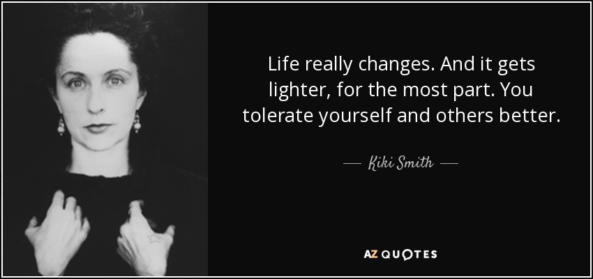 Life really changes. And it gets lighter, for the most part. You tolerate yourself and others better. - Kiki Smith