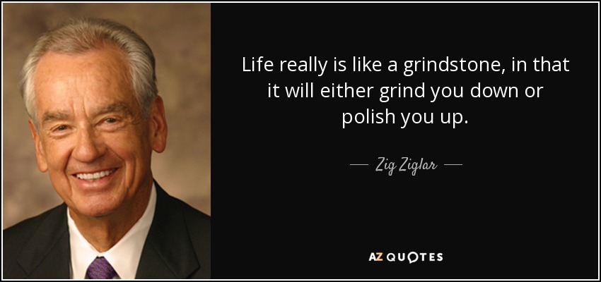 Life really is like a grindstone, in that it will either grind you down or polish you up. - Zig Ziglar