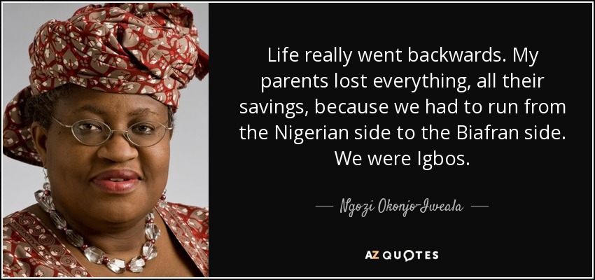 Life really went backwards. My parents lost everything, all their savings, because we had to run from the Nigerian side to the Biafran side. We were Igbos. - Ngozi Okonjo-Iweala