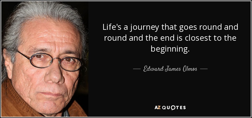 Life's a journey that goes round and round and the end is closest to the beginning. - Edward James Olmos