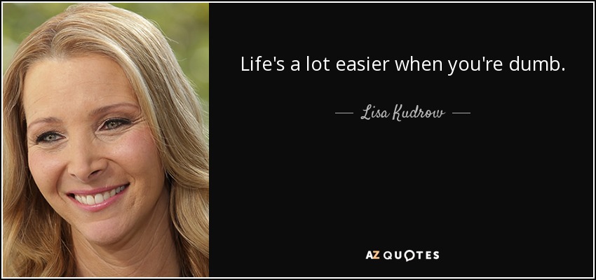 Life's a lot easier when you're dumb. - Lisa Kudrow