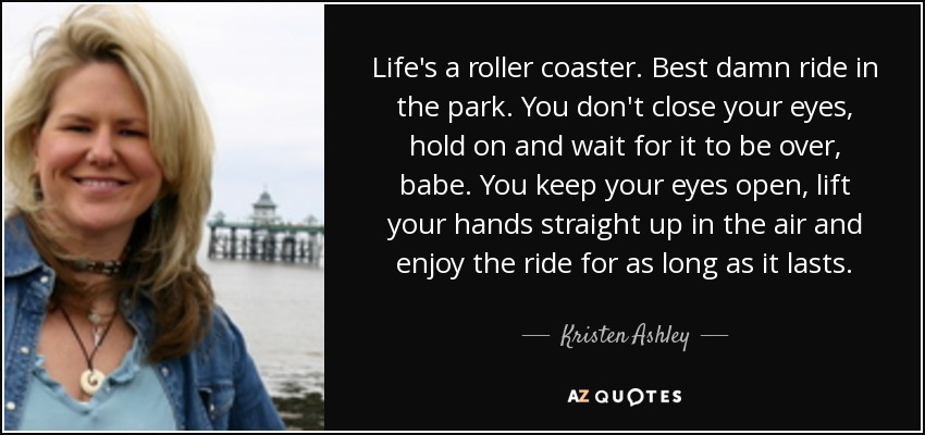 Life's a roller coaster. Best damn ride in the park. You don't close your eyes, hold on and wait for it to be over, babe. You keep your eyes open, lift your hands straight up in the air and enjoy the ride for as long as it lasts. - Kristen Ashley