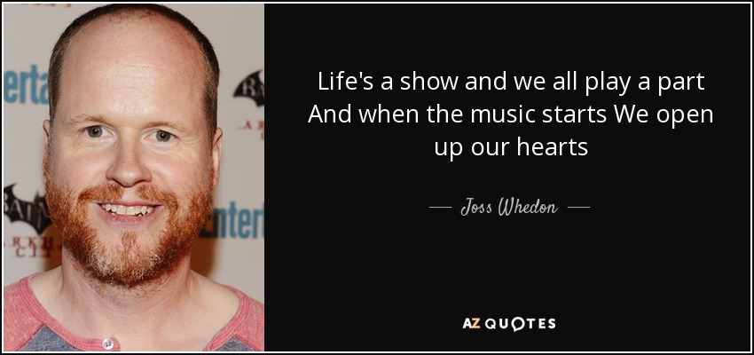 Life's a show and we all play a part And when the music starts We open up our hearts - Joss Whedon