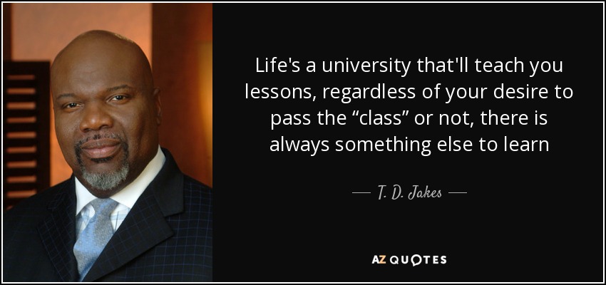 Life's a university that'll teach you lessons, regardless of your desire to pass the “class” or not, there is always something else to learn - T. D. Jakes
