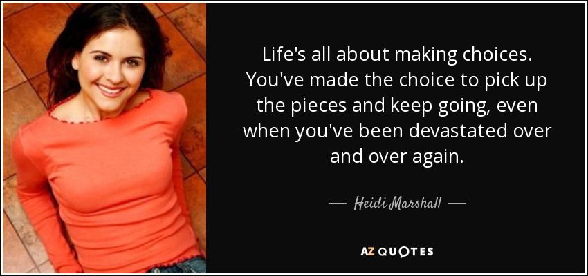 Life's all about making choices. You've made the choice to pick up the pieces and keep going, even when you've been devastated over and over again. - Heidi Marshall