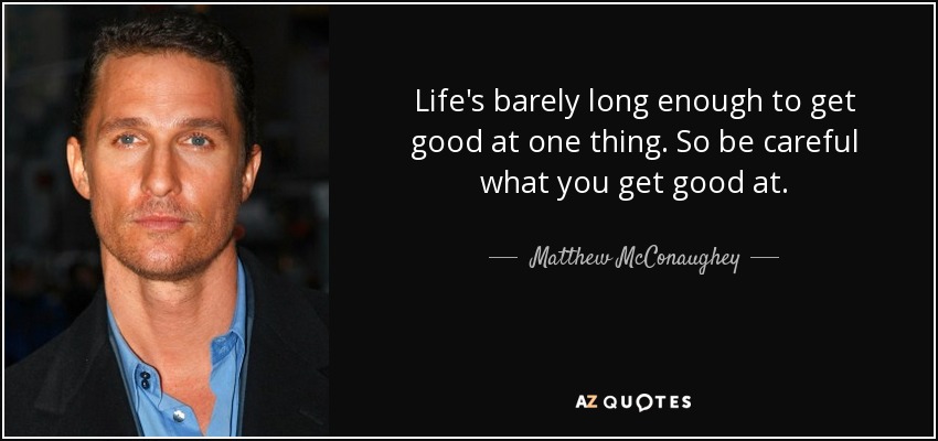 Life's barely long enough to get good at one thing. So be careful what you get good at. - Matthew McConaughey
