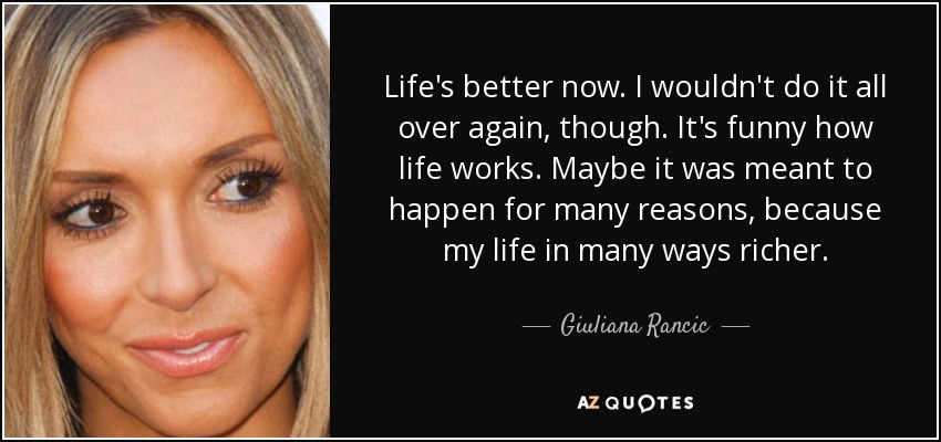 Life's better now. I wouldn't do it all over again, though. It's funny how life works. Maybe it was meant to happen for many reasons, because my life in many ways richer. - Giuliana Rancic