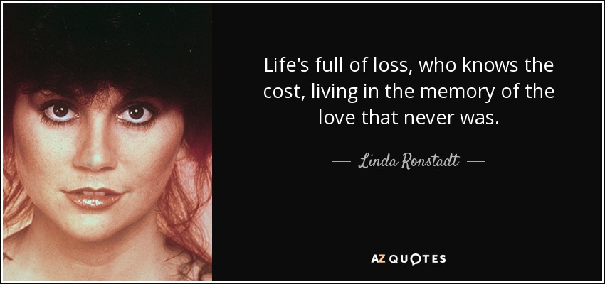 Life's full of loss, who knows the cost, living in the memory of the love that never was. - Linda Ronstadt