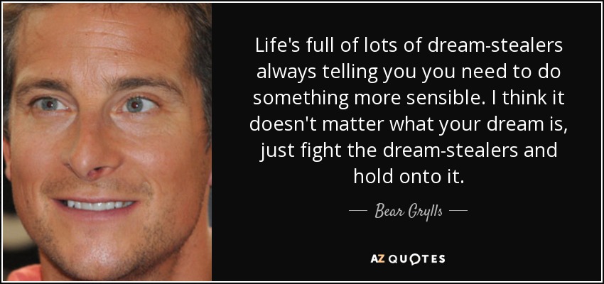 Life's full of lots of dream-stealers always telling you you need to do something more sensible. I think it doesn't matter what your dream is, just fight the dream-stealers and hold onto it. - Bear Grylls