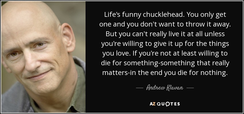 Life's funny chucklehead. You only get one and you don't want to throw it away. But you can't really live it at all unless you're willing to give it up for the things you love. If you're not at least willing to die for something-something that really matters-in the end you die for nothing. - Andrew Klavan