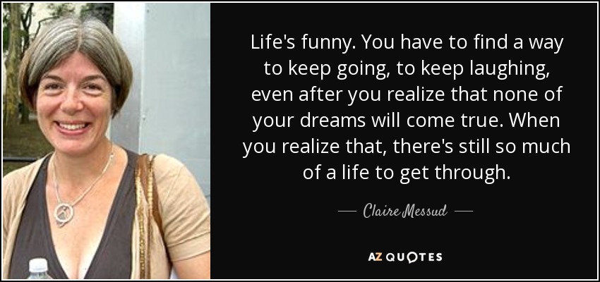 Life's funny. You have to find a way to keep going, to keep laughing, even after you realize that none of your dreams will come true. When you realize that, there's still so much of a life to get through. - Claire Messud
