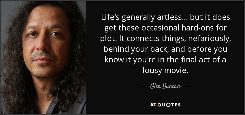 Life's generally artless ... but it does get these occasional hard-ons for plot. It connects things, nefariously, behind your back, and before you know it you're in the final act of a lousy movie. - Glen Duncan