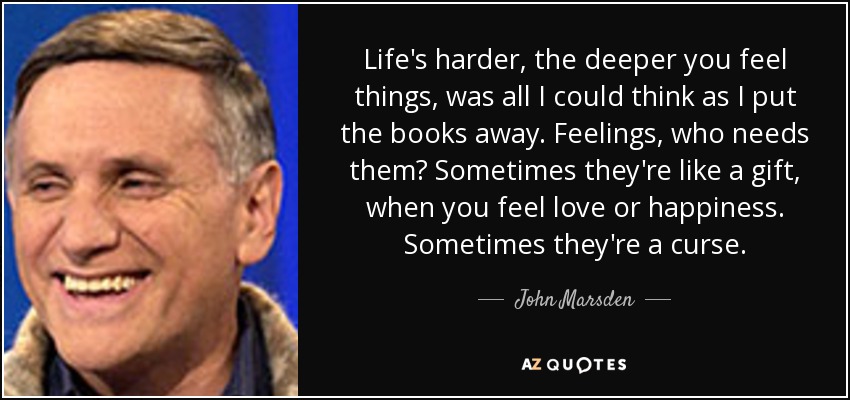 Life's harder, the deeper you feel things, was all I could think as I put the books away. Feelings, who needs them? Sometimes they're like a gift, when you feel love or happiness. Sometimes they're a curse. - John Marsden