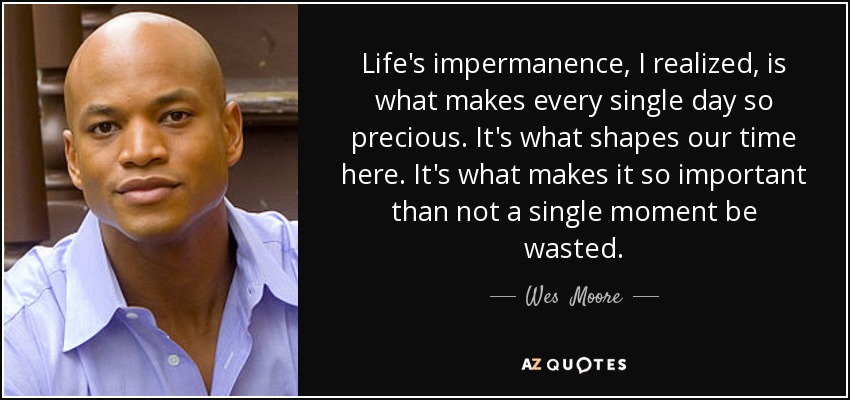 Life's impermanence, I realized, is what makes every single day so precious. It's what shapes our time here. It's what makes it so important than not a single moment be wasted. - Wes  Moore