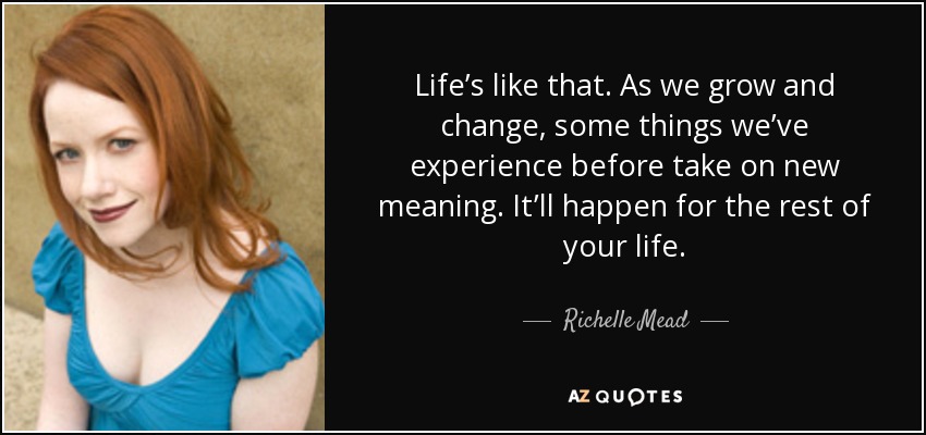 Life’s like that. As we grow and change, some things we’ve experience before take on new meaning. It’ll happen for the rest of your life. - Richelle Mead