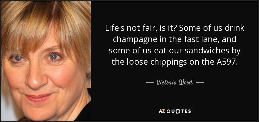 Life's not fair, is it? Some of us drink champagne in the fast lane, and some of us eat our sandwiches by the loose chippings on the A597. - Victoria Wood