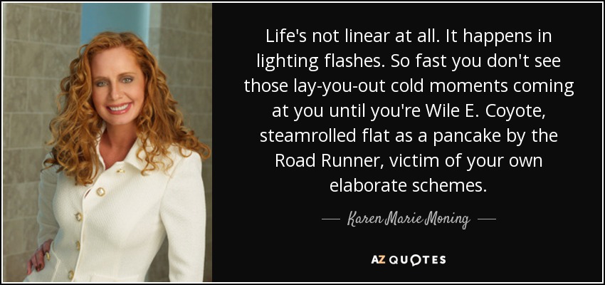 Life's not linear at all. It happens in lighting flashes. So fast you don't see those lay-you-out cold moments coming at you until you're Wile E. Coyote, steamrolled flat as a pancake by the Road Runner, victim of your own elaborate schemes. - Karen Marie Moning